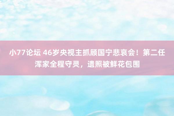 小77论坛 46岁央视主抓顾国宁悲哀会！第二任浑家全程守灵，遗照被鲜花包围