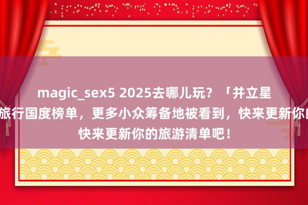 magic_sex5 2025去哪儿玩？「并立星球」发布最好旅行国度榜单，更多小众筹备地被看到，快来更新你的旅游清单吧！