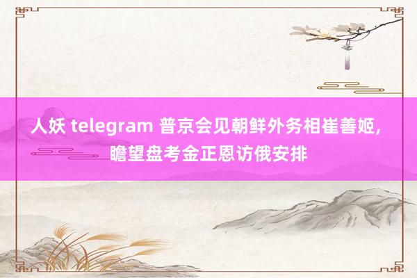 人妖 telegram 普京会见朝鲜外务相崔善姬， 瞻望盘考金正恩访俄安排