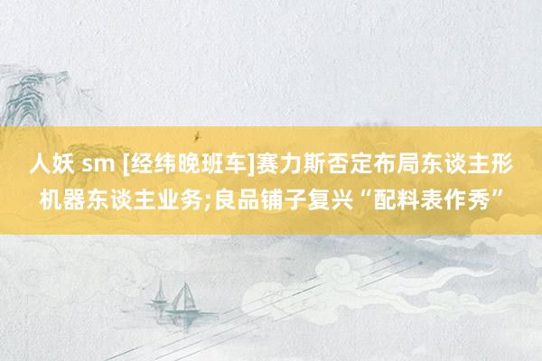 人妖 sm [经纬晚班车]赛力斯否定布局东谈主形机器东谈主业务;良品铺子复兴“配料表作秀”