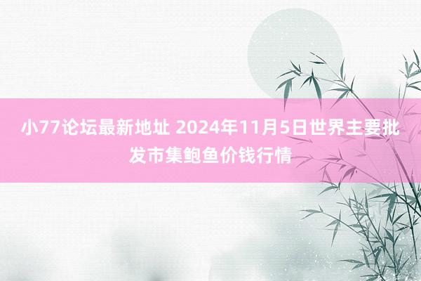 小77论坛最新地址 2024年11月5日世界主要批发市集鲍鱼价钱行情