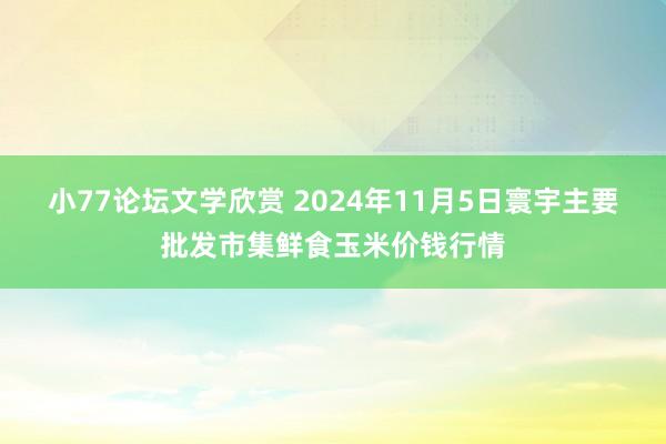 小77论坛文学欣赏 2024年11月5日寰宇主要批发市集鲜食玉米价钱行情