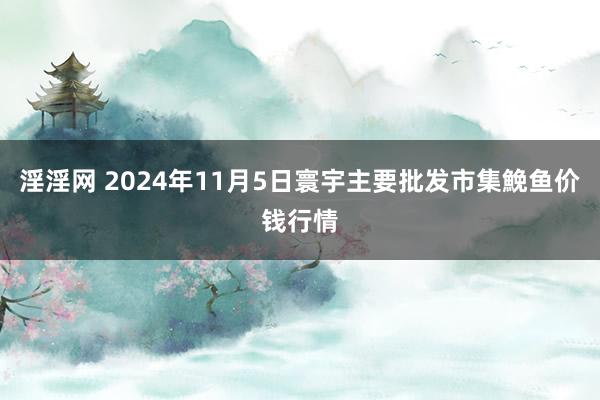 淫淫网 2024年11月5日寰宇主要批发市集鮸鱼价钱行情