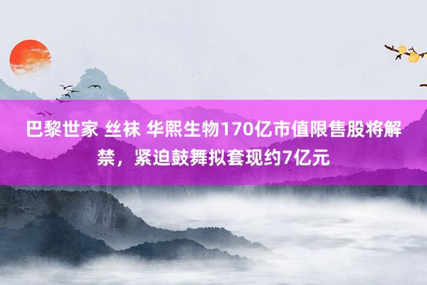 巴黎世家 丝袜 华熙生物170亿市值限售股将解禁，紧迫鼓舞拟套现约7亿元