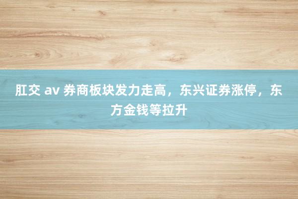 肛交 av 券商板块发力走高，东兴证券涨停，东方金钱等拉升