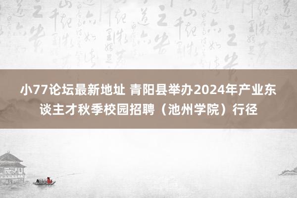 小77论坛最新地址 青阳县举办2024年产业东谈主才秋季校园招聘（池州学院）行径