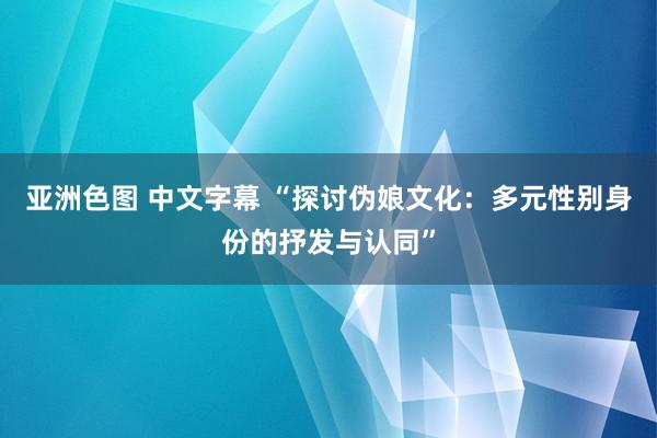 亚洲色图 中文字幕 “探讨伪娘文化：多元性别身份的抒发与认同”