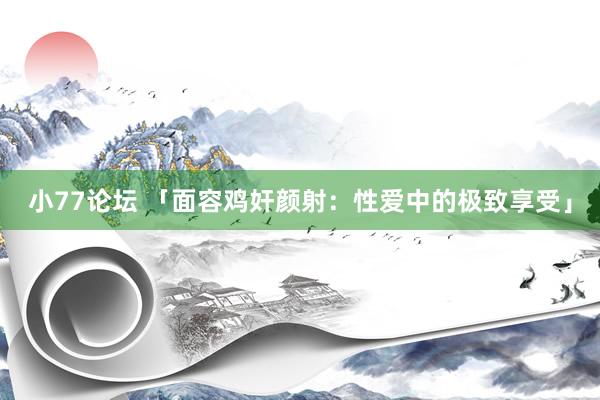 小77论坛 「面容鸡奸颜射：性爱中的极致享受」