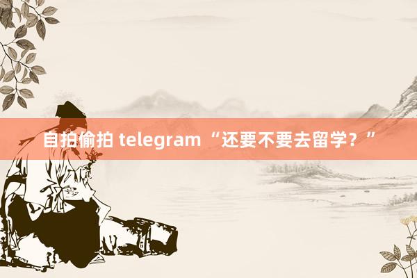 自拍偷拍 telegram “还要不要去留学？”