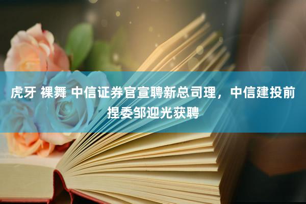 虎牙 裸舞 中信证券官宣聘新总司理，中信建投前捏委邹迎光获聘