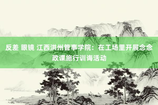 反差 眼镜 江西洪州管事学院：在工场里开展念念政课施行训诲活动