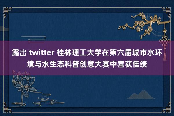 露出 twitter 桂林理工大学在第六届城市水环境与水生态科普创意大赛中喜获佳绩