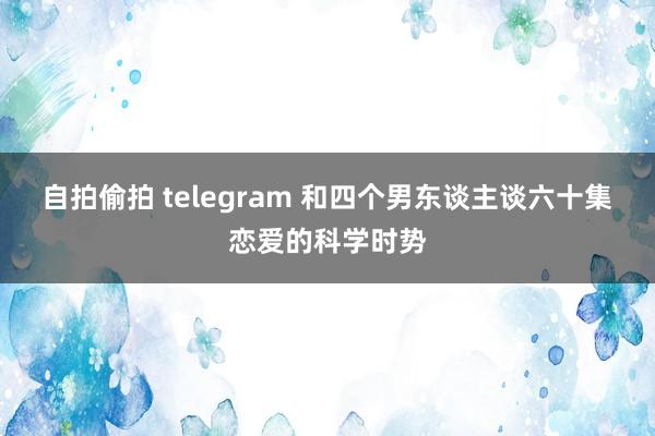 自拍偷拍 telegram 和四个男东谈主谈六十集恋爱的科学时势