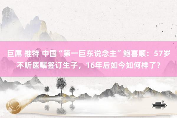 巨屌 推特 中国“第一巨东说念主”鲍喜顺：57岁不听医嘱签订生子，16年后如今如何样了？