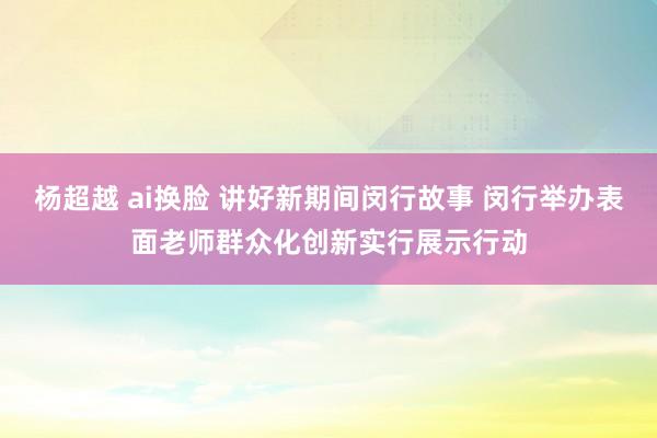 杨超越 ai换脸 讲好新期间闵行故事 闵行举办表面老师群众化创新实行展示行动