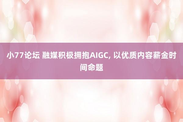 小77论坛 融媒积极拥抱AIGC， 以优质内容薪金时间命题