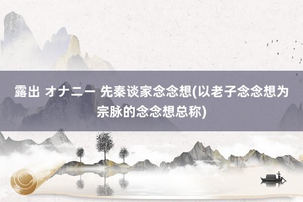 露出 オナニー 先秦谈家念念想(以老子念念想为宗脉的念念想总称)