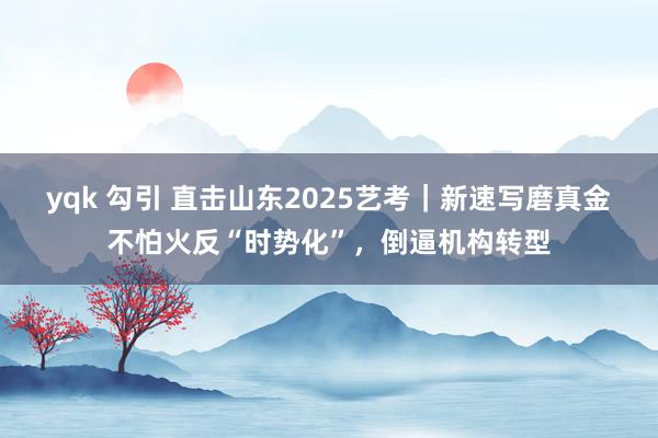 yqk 勾引 直击山东2025艺考｜新速写磨真金不怕火反“时势化”，倒逼机构转型