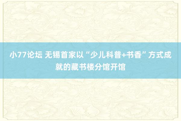 小77论坛 无锡首家以“少儿科普+书香”方式成就的藏书楼分馆开馆