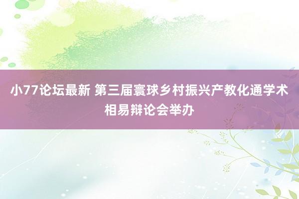 小77论坛最新 第三届寰球乡村振兴产教化通学术相易辩论会举办