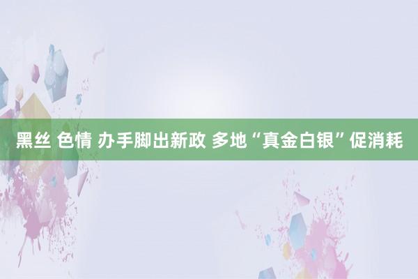 黑丝 色情 办手脚出新政 多地“真金白银”促消耗