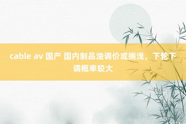 cable av 国产 国内制品油调价或搁浅，下轮下调概率较大