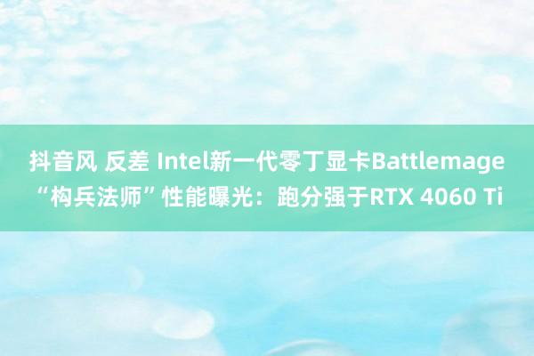 抖音风 反差 Intel新一代零丁显卡Battlemage“构兵法师”性能曝光：跑分强于RTX 4060 Ti