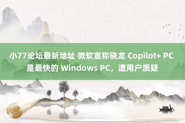 小77论坛最新地址 微软宣称骁龙 Copilot+ PC 是最快的 Windows PC，遭用户质疑