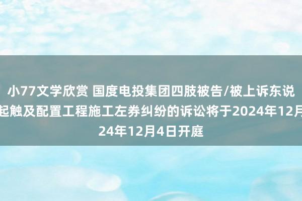 小77文学欣赏 国度电投集团四肢被告/被上诉东说念主的1起触及配置工程施工左券纠纷的诉讼将于2024年12月4日开庭