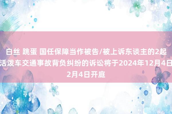 白丝 跳蛋 国任保障当作被告/被上诉东谈主的2起波及活泼车交通事故背负纠纷的诉讼将于2024年12月4日开庭