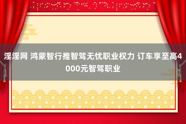 淫淫网 鸿蒙智行推智驾无忧职业权力 订车享至高4000元智驾职业