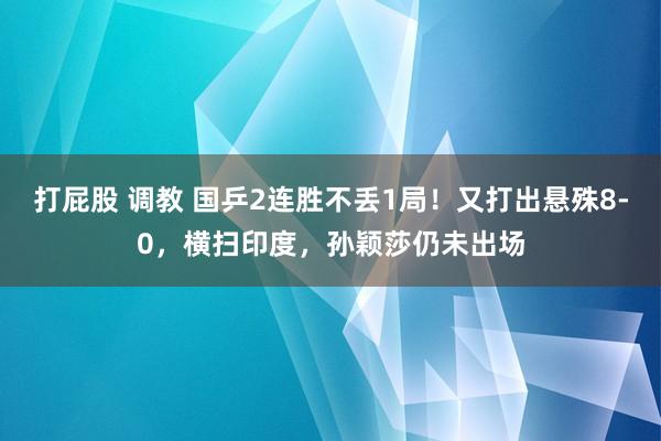 打屁股 调教 国乒2连胜不丢1局！又打出悬殊8-0，横扫印度，孙颖莎仍未出场