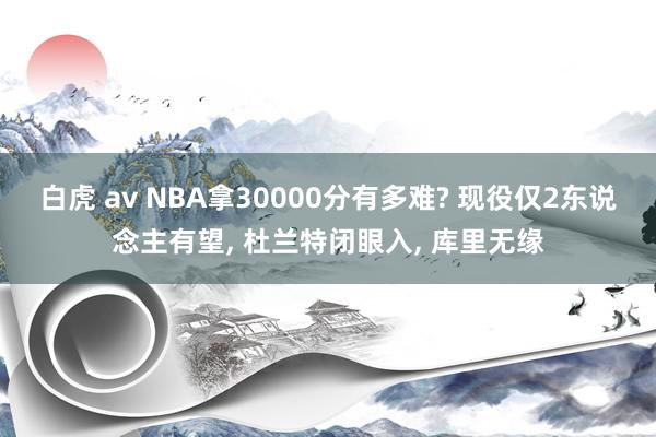 白虎 av NBA拿30000分有多难? 现役仅2东说念主有望， 杜兰特闭眼入， 库里无缘