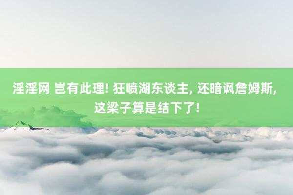 淫淫网 岂有此理! 狂喷湖东谈主， 还暗讽詹姆斯， 这梁子算是结下了!