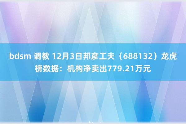 bdsm 调教 12月3日邦彦工夫（688132）龙虎榜数据：机构净卖出779.21万元