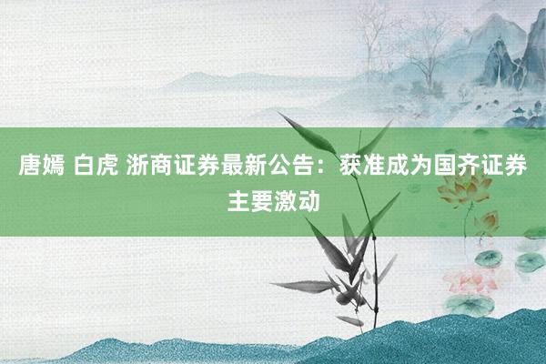 唐嫣 白虎 浙商证券最新公告：获准成为国齐证券主要激动