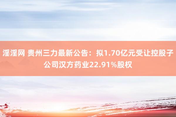 淫淫网 贵州三力最新公告：拟1.70亿元受让控股子公司汉方药业22.91%股权