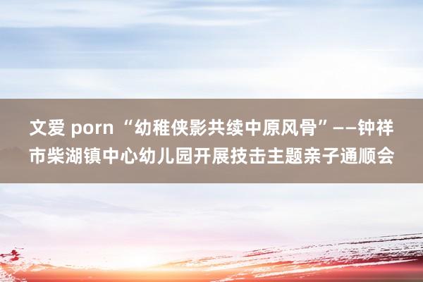 文爱 porn “幼稚侠影共续中原风骨”——钟祥市柴湖镇中心幼儿园开展技击主题亲子通顺会