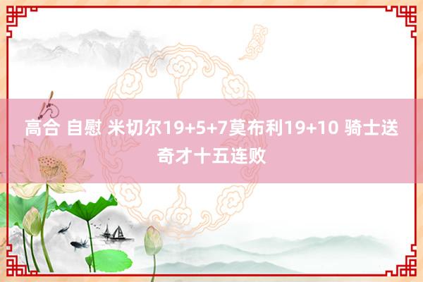 高合 自慰 米切尔19+5+7莫布利19+10 骑士送奇才十五连败