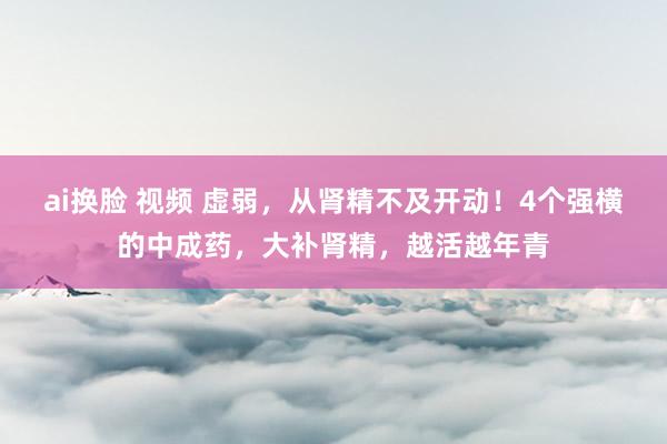 ai换脸 视频 虚弱，从肾精不及开动！4个强横的中成药，大补肾精，越活越年青