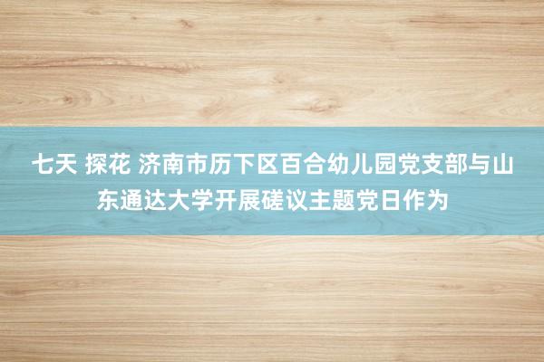 七天 探花 济南市历下区百合幼儿园党支部与山东通达大学开展磋议主题党日作为