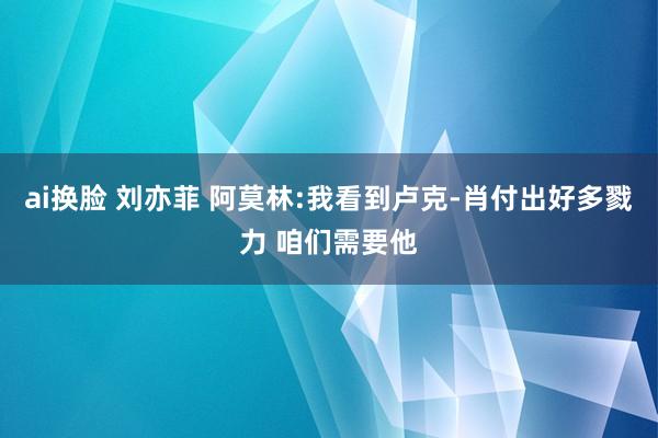 ai换脸 刘亦菲 阿莫林:我看到卢克-肖付出好多戮力 咱们需要他