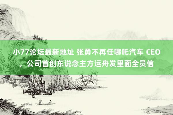 小77论坛最新地址 张勇不再任哪吒汽车 CEO，公司首创东说念主方运舟发里面全员信