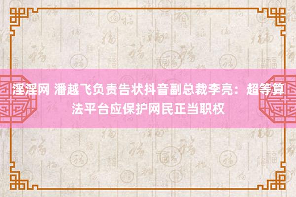 淫淫网 潘越飞负责告状抖音副总裁李亮：超等算法平台应保护网民正当职权