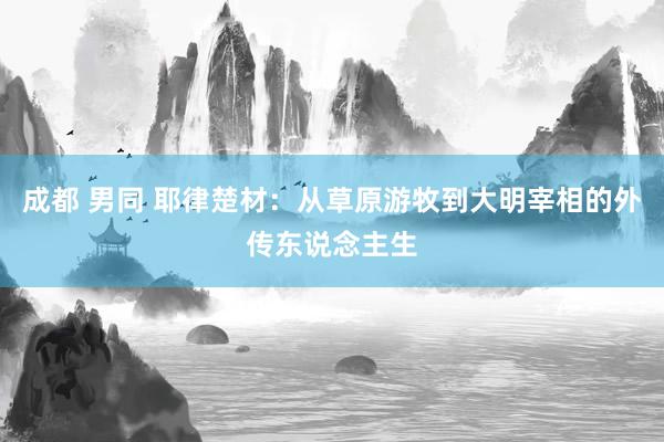 成都 男同 耶律楚材：从草原游牧到大明宰相的外传东说念主生