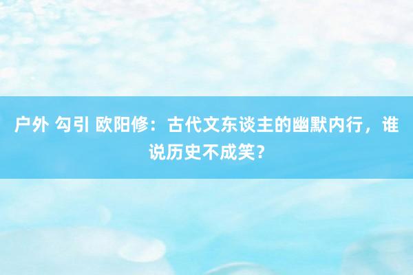 户外 勾引 欧阳修：古代文东谈主的幽默内行，谁说历史不成笑？