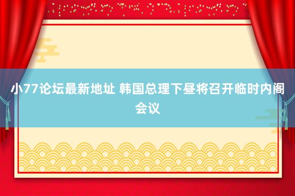 小77论坛最新地址 韩国总理下昼将召开临时内阁会议