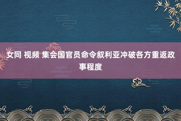 女同 视频 集会国官员命令叙利亚冲破各方重返政事程度