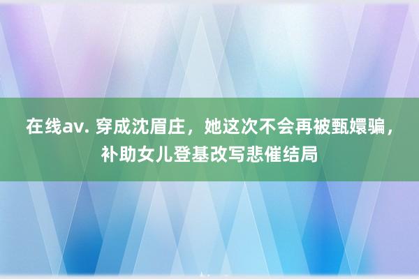 在线av. 穿成沈眉庄，她这次不会再被甄嬛骗，补助女儿登基改写悲催结局