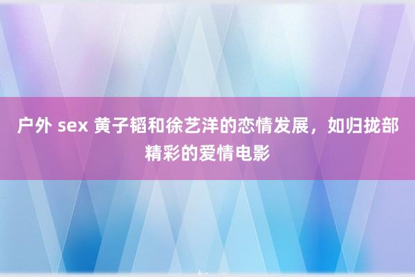 户外 sex 黄子韬和徐艺洋的恋情发展，如归拢部精彩的爱情电影